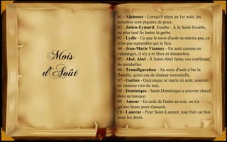 Mois
d'Août
01 - Alphonse - Lorsqu'il pleut au 1er août, les
noisettes sont piquées de poux.
02 - Julien-Eymard, Eusèbe - À la Saint-Eusèbe,
au plus tard fis battre la gerbe.
03 - Lydie - Ce que le mois d'août ne mûrira pas, ce
n'est pas septembre qui le fera.
04 - Jean-Marie Vianney - En août comme en
vendanges, il n'y a ni fêtes ni dimanches.
05 - Abel, Abel - À Saint-Abel faites vos confitures
de mirabelles.
06 - Transfiguration - Au mois d'août n'ôte la
flanelle, qu'en cas de chaleur torrentielle.
07 - Gaétan - Quiconque se marie en août, souvent
ne ramasse rien du tout.
08 - Dominique - Saint-Dominique a souvent chaud
dans sa tunique.
09 - Amour - En août de l'aube au soir, on n'a
qu'une heure pour s'asseoir.
10 - Laurent - Pour Saint-Laurent, tout fruit est bon
pour les dents.
 