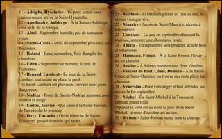 21 - Mathieu - Si Mathieu pleure au lieu de rire, le
vin en vinaigre vire.
22 - Maurice - Semis de Saint-Maurice, récolte à
ton caprice.
23 - Constant - Le coq en septembre chantant la
matinée, annonce une abondante rosée.
24 - Thècle - En septembre sois prudent, achète bois
et vêtements.
25 - Hermann, Firmin - À la Saint-Firmin l'hiver
est en chemin.
26 - Justine - À Sainte-Justine toute fleur s'incline.
27 - Vincent de Paul, Côme, Damien - À la Saint-
Côme et Saint-Damien, on trouve des noix plein les
chemins.
28 - Venceslas - Pour vendanger il faut attendre, au
moins la fin septembre.
29 - Michel - De Saint-Michel à la Toussaint
laboure grand train.
- Quand le vent est au nord le jour de la Saint
Michel, le mois d'octobre est au sec.
30 - Jérôme - Saint-Jérôme venu, sors ta charrue.
11 - Adelphe, Hyacinthe - Tu peux semer sans
crainte quand arrive la Saint-Hyacinthe.
12 - Apollinaire, Aubierge - À la Sainte-Aubierge
vole le fil de la Vierge.
13 - Aimé - Septembre humide, pas de tonneaux
vides.
14 - Sainte-Croix - Mois de septembre pluvieux, an
fructueux.
15 - Roland - Beau septembre, finit d'emplir les
chambres.
16 - Edith - Septembre se nomme, le mai de
l'automne.
17 - Renaud, Lambert - Le jour de la Saint-
Lambert, qui quitte sa place la perd.
- Si Saint-Lambert est pluvieux, suivent neuf jours
dangereux.
18 - Nadège - Froid de Sainte-Nadège annonce pour
bientôt la neige.
19 - Emilie, Janvier - Qui sème à la Saint-Janvier,
de l'an récolte le premier.
20 - Davy, Eustache - Gelée blanche de Saint-
Eustache, grossit le raisin qui tache.
 