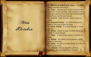 Mois
d'Octobre
01 - Thérèse de Enfant Jésus, Rémy - À la Saint-
Rémy, perdreau vaut perdrix.
02 - Léger - Ne sème point au jour de Saint-Léger,
si tu veux ton blé trop léger, sème au Saint-François,
il te rendra grain de bon poids mais n'attends pas la
Saint-Bruno, ton blé serait abruné.
03 - Gérard - Gelée d'octobre rend le vigneron
sobre.
04 - François d'Assise - À la Saint-François on
sème, si l'on veut, et plus tôt même.
05 - Fleur, Placide - À la Saint-Placide, le verger
est vide.
06 - Bruno - Quand on sème à la Saint-Bruno, la
rouille s'y mettra bientôt.
07 - Serge - À Saint-Serge, achetez vos habits de
serge.
08 - Pélagie - En octobre si tu es prudent, achète
grains et vêtements.
09 - Denis - S'il pleut à la Saint-Denis, la rivière sort
neuf fois de son lit.
10 - Ghislain - Brumes d'octobre, pluie de
novembre, font ensemble un bon décembre.
 