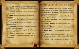 21 - Céline, Ursule - À la Saint-Ursule, le froid
recule.
22 - Élodie, Vallier - À la Saint-Vallier la charrue
sous le poirier, la Toussaint venue, quitte la charrue.
23 - Jean de C., Hyacinthe - À la Saint-Hyacinthe,
on peut semer sans crainte.
24 - Florentin, Renobert - À la Saint-Renobert,
mets les choux par terre.
25 - Crépin, Enguerrand - À la Saint-Crépin, la pie
monte au sapin.
26 - Dimitri, Amand - À la Saint-Amand, sont
mûrs les glands.
27 - Émeline, Dimitri - À la Sainte-Émeline,
journée de bruine.
28 - Simon, Jude - À la Saint-Simon, les raves au
timon.
29 - Narcisse - Sainte-Narcisse, de dix à six.
30 - Bienvenue - Quand octobre prend sa fin, dans
la cuve est le raisin.
31 - Quentin - À la Saint-Quentin, la chaleur a sa
fin.
11 - Firmin - Octobre est bon, s'il est de saison.
12 - Wilfrid - Saint-Wilfrid ensoleillé, deux jours
plus tard emmitouflé.
13 - Géraud - Pour Saint-Géraud, les châtaignes
font le chaud.
14 - Juste - En octobre tonnerre, vendanges
prospères.
15 - Thérèse Avila, Eugénie - Il faut qu'à la Sainte-
Eugénie, toute semailles soit finie.
16 - Edwige, Gall - Le vin de Saint-Gall, n'est
jamais un régal.
17 - Baudouin - Si octobre s'emplit de vent, du
froid tu pâtiras longtemps.
18 - Luc - À la Saint-Luc la pluie du vallon, fait de
la neige sur le mont.
19 - René - À la Saint-René, couvre ton nez.
20 - Adeline - En octobre qui ne fume rien, ne
récolte rien.
 