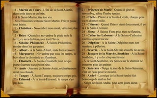 21 - Présence de Marie - Quand il gèle en
novembre, adieu l'herbe tendre.
22 - Cécile - Planté à la Sainte-Cécile, chaque pois
va en donner mille.
23 - Clément - Quand l'hiver vient doucement, il est
là à la Saint-Clément.
24 - Flora - À Sainte-Flora plus rien ne fleurira.
25 - Catherine Labouré - À la Sainte-Catherine
tout bois prend racine.
26 - Delphine - À la Sainte-Delphine mets ton
manteau à pèlerine.
27 - Séverin, - À la Saint-Séverin chauffe tes reins.
28 - Jacques de la Marche, Sosthène - À la Saint-
Sosthène, il y a des chrysanthèmes.
- À la Saint-Sosthène, les poules sur le chemin ne
trouvent plus de graines
29 - Saturnin - Neige le jour de la Saint-Saturnin,
c'est de l'eau pour le moulin.
30 - André - La neige de la Saint-André fait
beaucoup de mal au blé.
- Neige de Saint-André, peut cent jours durer.
11 - Martin de Tours - L'été de la Saint-Martin,
dure trois jours et un brin.
- À la Saint-Martin, tire ton vin.
- Si le brouillard entoure Saint Martin, l'hiver passe
tout bénin.
12 - Christian - Novembre mois mort, vêtis-toi plus
fort.
13 - Brice - Quand en novembre la pluie noie la
terre, ce sera du bien pour tout l'hiver.
14 - Sidoine, Philomène - À Sainte-Philomène,
misère dans les garennes.
15 - Albert - À la Saint-Albert, reste bien couvert.
16 - Marguerite - Novembre par tous les temps, le
bois dans la cheminée est flambant.
17 - Élisabeth - À Sainte-Élisabeth, tout ce qui
porte fourrure n'est point bête.
18 - Aude - Journée de Sainte-Aude, ordinairement
n'est pas chaude.
19 - Tanguy - À Saint-Tanguy, toujours temps gris.
20 - Edmond - À la Saint-Edmond, le temps n'est
pas bon.
 