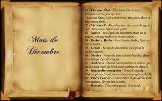 Mois de
Décembre
01 - Florence, Éloi - À la Saint-Éloi la nuit
l'emporte sur le jour qui luit.
- Lorsque Saint-Eloi a bien froid, trois mois dure le
plus grand froid.
02 - Viviane - En décembre journée courte longue
nuit, l'abeille se tait le jonc gémit.
03 - Xavier - Rossignol de décembre muet en sa
prison, présage tardive et froide saison.
04 - Barbara, Barbe - Pour Sainte-Barbe, l'âne se
fait la barbe.
05 - Gérald - Neige de décembre, c'est pour le
jardin cendres.
06 - Nicolas - Nouvelle lune à Saint-Nicolas, dans
les champs c'est du verglas.
07 - Ambroise - Quand Saint-Ambroise voit neiger,
de dix-huit jours de froid nous sommes en danger.
08 - Immaculée conception - Notre-Dame de
l'Avent pluie et vent, tire ton bonnet jusqu'aux dents.
09 - Pierre Fourier - Si décembre et janvier ne font
leur chemin, février fait le lutin.
10 - Romaric - Décembre prend, il ne rend.
 