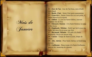 Mois de
Janvier
01 - Jour de l'an - Jour de l'an beau, mois d'août
très chaud.
02 - Basile, Clair - Saint-Clair porte quarantaine.
03 - Geneviève - Sainte Geneviève ne sort point, si
Saint-Marcel ne la rejoint.
04 - Odilon - Le jour de Saint-Odilon, souvent
n'amène rien de bon.
05 - Édouard, Siméon - À la Saint-Siméon, la neige
et les tisons.
06 - Épiphanie, Mélaine - Soleil qui luit le jour des
Rois, fait deux hivers pour une fois.
07 - Raymond, Mélanie - S'il gèle à la Saint-
Raymond, l'hiver est encore long.
08 - Lucien - Temps de Saint-Lucien, temps de
chien.
09 - Alix, Adrien - Pour Saint-Adrien, le froid nous
revient.
10 - Guillaume - Beau temps à la Saint-Guillaume,
peu de blé, beaucoup de chaume.
 