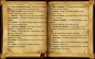 21 - Pierre-Damien - À la Saint-Pierre-Damien,
l'hiver reprend ou s'éteint.
22 - Isabelle - Neige à la Sainte-Isabelle, fait la
fleur plus belle.
23 - Florent, Pierre - À la Saint-Pierre, l'hiver s'en
va ou se resserre.
24 - Modeste, Mathias - À la Saint-Mathias, neige
et glace.
- À la Saint-Mathias, la pie fait son nid.
25 - Mardi Gras, Roméo - Il vaut mieux voir un
loup dans le troupeau, qu'un mois de février trop
beau.
- Lune de Mardi-Gras, tonnerre entendra.
26 - Nestor - S'il tonne en février, point de vin tiré.
27 - Honorine - À la Sainte-Honorine, bourgeonne
l'aubépine.
28 - Romain - Beau ciel à la Saint-Romain, il y aura
des denrées et du bon vin.
29 - Auguste - Quand février prend un jour, souvent
de catastrophes il est lourd.
11 - Notre-Dame de Lourdes - Si févier est chargé
d'eau, le printemps n'en sera que plus beau.
12 - Félix, Eulalie - Si le soleil luit à la Sainte-
Eulalie, pommes et cidre à la folie.
13 - Béatrice - Pluie de février vaut jus de fumier.
14 - Valentin - À la Saint-Valentin, la pie monte au
sapin.
15 - Claude - À la Saint-Claude regarde ton seau, tu
ne le verras pas plus haut.
16 - Julienne, Onésime - S'il neige à la Saint-
Onésime, la récolte est à l'abîme.
17 - Alexis - Février pluvieux, mars hâleux, bons
pour les laboureux.
18 - Bernadette - À la Saint-Bernadette, souvent le
soleil est à la fête.
19 - Gabin - Février de tous les mois, est le pire
cent fois.
20 - Aimée - Souvent à la Sainte-Aimée, la
campagne est enneigée.
 
