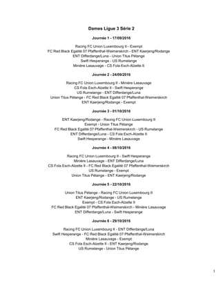 3
Dames Ligue 3 Série 2
Journée 1 - 17/09/2016
Racing FC Union Luxembourg II - Exempt
FC Red Black Egalité 07 Pfaffenthal-Weimerskirch - ENT Kaerjeng/Rodange
ENT Differdange/Luna - Union Titus Pétange
Swift Hesperange - US Rumelange
Minière Lasauvage - CS Fola Esch-Alzette II
Journée 2 - 24/09/2016
Racing FC Union Luxembourg II - Minière Lasauvage
CS Fola Esch-Alzette II - Swift Hesperange
US Rumelange - ENT Differdange/Luna
Union Titus Pétange - FC Red Black Egalité 07 Pfaffenthal-Weimerskirch
ENT Kaerjeng/Rodange - Exempt
Journée 3 - 01/10/2016
ENT Kaerjeng/Rodange - Racing FC Union Luxembourg II
Exempt - Union Titus Pétange
FC Red Black Egalité 07 Pfaffenthal-Weimerskirch - US Rumelange
ENT Differdange/Luna - CS Fola Esch-Alzette II
Swift Hesperange - Minière Lasauvage
Journée 4 - 08/10/2016
Racing FC Union Luxembourg II - Swift Hesperange
Minière Lasauvage - ENT Differdange/Luna
CS Fola Esch-Alzette II - FC Red Black Egalité 07 Pfaffenthal-Weimerskirch
US Rumelange - Exempt
Union Titus Pétange - ENT Kaerjeng/Rodange
Journée 5 - 22/10/2016
Union Titus Pétange - Racing FC Union Luxembourg II
ENT Kaerjeng/Rodange - US Rumelange
Exempt - CS Fola Esch-Alzette II
FC Red Black Egalité 07 Pfaffenthal-Weimerskirch - Minière Lasauvage
ENT Differdange/Luna - Swift Hesperange
Journée 6 - 29/10/2016
Racing FC Union Luxembourg II - ENT Differdange/Luna
Swift Hesperange - FC Red Black Egalité 07 Pfaffenthal-Weimerskirch
Minière Lasauvage - Exempt
CS Fola Esch-Alzette II - ENT Kaerjeng/Rodange
US Rumelange - Union Titus Pétange
 
