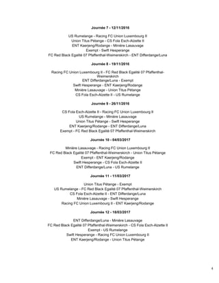 4
Journée 7 - 12/11/2016
US Rumelange - Racing FC Union Luxembourg II
Union Titus Pétange - CS Fola Esch-Alzette II
ENT Kaerjeng/Rodange - Minière Lasauvage
Exempt - Swift Hesperange
FC Red Black Egalité 07 Pfaffenthal-Weimerskirch - ENT Differdange/Luna
Journée 8 - 19/11/2016
Racing FC Union Luxembourg II - FC Red Black Egalité 07 Pfaffenthal-
Weimerskirch
ENT Differdange/Luna - Exempt
Swift Hesperange - ENT Kaerjeng/Rodange
Minière Lasauvage - Union Titus Pétange
CS Fola Esch-Alzette II - US Rumelange
Journée 9 - 26/11/2016
CS Fola Esch-Alzette II - Racing FC Union Luxembourg II
US Rumelange - Minière Lasauvage
Union Titus Pétange - Swift Hesperange
ENT Kaerjeng/Rodange - ENT Differdange/Luna
Exempt - FC Red Black Egalité 07 Pfaffenthal-Weimerskirch
Journée 10 - 04/03/2017
Minière Lasauvage - Racing FC Union Luxembourg II
FC Red Black Egalité 07 Pfaffenthal-Weimerskirch - Union Titus Pétange
Exempt - ENT Kaerjeng/Rodange
Swift Hesperange - CS Fola Esch-Alzette II
ENT Differdange/Luna - US Rumelange
Journée 11 - 11/03/2017
Union Titus Pétange - Exempt
US Rumelange - FC Red Black Egalité 07 Pfaffenthal-Weimerskirch
CS Fola Esch-Alzette II - ENT Differdange/Luna
Minière Lasauvage - Swift Hesperange
Racing FC Union Luxembourg II - ENT Kaerjeng/Rodange
Journée 12 - 18/03/2017
ENT Differdange/Luna - Minière Lasauvage
FC Red Black Egalité 07 Pfaffenthal-Weimerskirch - CS Fola Esch-Alzette II
Exempt - US Rumelange
Swift Hesperange - Racing FC Union Luxembourg II
ENT Kaerjeng/Rodange - Union Titus Pétange
 