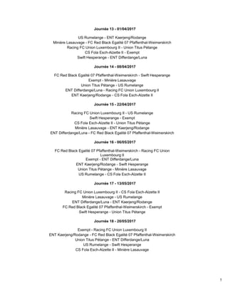 5
Journée 13 - 01/04/2017
US Rumelange - ENT Kaerjeng/Rodange
Minière Lasauvage - FC Red Black Egalité 07 Pfaffenthal-Weimerskirch
Racing FC Union Luxembourg II - Union Titus Pétange
CS Fola Esch-Alzette II - Exempt
Swift Hesperange - ENT Differdange/Luna
Journée 14 - 08/04/2017
FC Red Black Egalité 07 Pfaffenthal-Weimerskirch - Swift Hesperange
Exempt - Minière Lasauvage
Union Titus Pétange - US Rumelange
ENT Differdange/Luna - Racing FC Union Luxembourg II
ENT Kaerjeng/Rodange - CS Fola Esch-Alzette II
Journée 15 - 22/04/2017
Racing FC Union Luxembourg II - US Rumelange
Swift Hesperange - Exempt
CS Fola Esch-Alzette II - Union Titus Pétange
Minière Lasauvage - ENT Kaerjeng/Rodange
ENT Differdange/Luna - FC Red Black Egalité 07 Pfaffenthal-Weimerskirch
Journée 16 - 06/05/2017
FC Red Black Egalité 07 Pfaffenthal-Weimerskirch - Racing FC Union
Luxembourg II
Exempt - ENT Differdange/Luna
ENT Kaerjeng/Rodange - Swift Hesperange
Union Titus Pétange - Minière Lasauvage
US Rumelange - CS Fola Esch-Alzette II
Journée 17 - 13/05/2017
Racing FC Union Luxembourg II - CS Fola Esch-Alzette II
Minière Lasauvage - US Rumelange
ENT Differdange/Luna - ENT Kaerjeng/Rodange
FC Red Black Egalité 07 Pfaffenthal-Weimerskirch - Exempt
Swift Hesperange - Union Titus Pétange
Journée 18 - 20/05/2017
Exempt - Racing FC Union Luxembourg II
ENT Kaerjeng/Rodange - FC Red Black Egalité 07 Pfaffenthal-Weimerskirch
Union Titus Pétange - ENT Differdange/Luna
US Rumelange - Swift Hesperange
CS Fola Esch-Alzette II - Minière Lasauvage
 