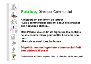 Patrice, Directeur Commercial
A instauré un sentiment de terreur
• Les 5 commerciaux doivent à tout prix chasser
des nouveaux clients…

Mais Patrice vole en fin de signature les contrats
de ses commerciaux pour mettre lui-même son
nom.
• Il encaisse ainsi tous les bonus …

Dégoûté, aucun ingénieur commercial finit
son période d’essai

(mais comme le CA est toujours bon... la direction n’intervient pas)
 