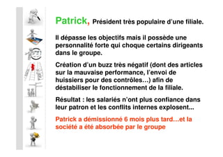 Patrick, Président très populaire d’une filiale.
Il dépasse les objectifs mais il possède une
personnalité forte qui choque certains dirigeants
dans le groupe.
Création d’un buzz très négatif (dont des articles
sur la mauvaise performance, l’envoi de
huissiers pour des contrôles…) afin de
déstabiliser le fonctionnement de la filiale.
Résultat : les salariés n’ont plus confiance dans
leur patron et les conflits internes explosent...
Patrick a démissionné 6 mois plus tard…et la
société a été absorbée par le groupe
 