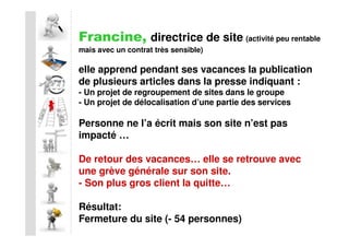 Francine, directrice de site (activité peu rentable
mais avec un contrat très sensible)

elle apprend pendant ses vacances la publication
de plusieurs articles dans la presse indiquant :
- Un projet de regroupement de sites dans le groupe
- Un projet de délocalisation d’une partie des services

Personne ne l’a écrit mais son site n’est pas
impacté …

De retour des vacances… elle se retrouve avec
une grève générale sur son site.
- Son plus gros client la quitte…

Résultat:
Fermeture du site (- 54 personnes)
 
