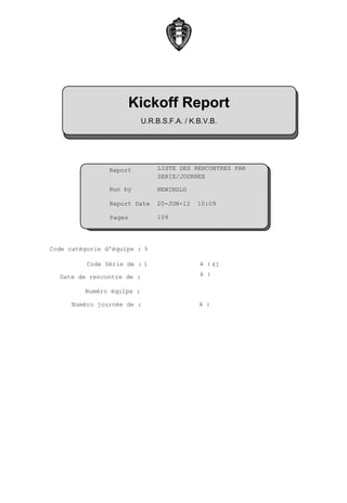Kickoff Report
                           U.R.B.S.F.A. / K.B.V.B.




                Report        : LISTE DES RENCONTRES PAR
                                SERIE/JOURNEE

                Run by        :NEWINSLG

                Report Date :20-JUN-12      10:09

                Pages          104




Code catégorie d'équipe : %

          Code Série de : 1                 à : 4I

  Date de rencontre de :                    à :

         Numéro équipe :

      Numéro journée de :                   à :
 