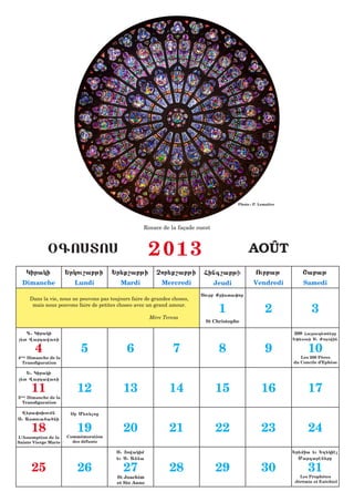 Photo : P. Lemaître




                                                         Rosace de la façade ouest



                 &GOSTOS                                    2013                                  AOÛT
          Kiraki        :rkou,abji          :r;q,abji         Cor;q,abji        Fing,abji             Ourbaj           <abaj
     Dimanche               Lundi              Mardi            Mercredi             Jeudi           Vendredi          Samedi
                                                                               Sourb Qrista0or
          Dans la vie, nous ne pouvons pas toujours faire de grandes choses,
           mais nous pouvons faire de petites choses avec un grand amour.
                                                                                      1                    2              3
                                                            Mère Teresa
                                                                                St Christophe

   D1 Kiraki                                                                                                       200 Farap;tn;re
;t Wardawa5i                                                                                                      :0;sosi S1 Vo[owin

            4                  5                  6                  7                8                    9             10
4ème Dimanche de la                                                                                                   Les 200 Pères
  Transfiguration                                                                                                  du Concile d’Ephèse

   :1 Kiraki
;t Wardawa5i

           11                12                 13                  14               15                  16              17
5     Dimanche de la
    ème

    Transfiguration

 W;ra0o.oumn              &r M;5;loz
S1 Astoua6a6ni

           18                19                 20                  21               22                  23              24
L’Assomption de la       Commémoration
Sainte Vierge Marie        des défunts

                                              S1 |owakim                                                           :r;mia ;u :x;kihl
                                              ;u S1 Anna                                                             Margarhn;re

           25                26                 27                  28               29                  30              31
                                              St Joachim                                                             Les Prophètes
                                              et Ste Anne                                                          Jérémie et Ezéchiel
 