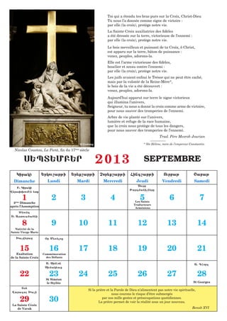 Toi qui a étendu tes bras purs sur la Croix, Christ-Dieu
                                                                  Tu nous l’a donnée comme signe de victoire :
                                                                  par elle (la croix), protège notre vie.
                                                                  La Sainte Croix auxiliatrice des fidèles
                                                                  a été dressée sur la terre, victorieuse de l’ennemi :
                                                                  par elle (la croix), protège notre vie.
                                                                  Le bois meveilleux et puissant de ta Croix, ô Christ,
                                                                  est apparu sur la terre, bâton de puissance :
                                                                  venez, peuples, adorons-la.
                                                                  Elle est l’arme victorieuse des fidèles,
                                                                  bouclier et sceau contre l’ennemi :
                                                                  par elle (la croix), protège notre vie.
                                                                  Les juifs avaient enfoui le Trésor qui ne peut être caché,
                                                                  mais par la volonté de la Reine-Mère*,
                                                                  le bois de la vie a été découvert :
                                                                  venez, peuples, adorons-la.
                                                                  Aujourd’hui apparut sur terre le signe victorieux
                                                                  qui illumina l’univers,
                                                                  Seigneur, tu nous a donné la croix comme arme de victoire,
                                                                  pour nous sauver des tromperies de l’ennemi.
                                                                  Arbre de vie planté sur l’univers,
                                                                  lumière et refuge de la race humaine,
                                                                  que la croix nous protège de tous les dangers,
                                                                  pour nous sauver des tromperies de l’ennemi.
                                                                                                     Trad. Père Mesrob Jourian

                                                © Godong                                  * Ste Hélène, mère de l’empereur Constantin.

  Nicolas Coustou, La Pietà, fin du 17    ème
                                                siècle

         S:PT:MB:R                                         2013                           SEPTEMBRE
    Kiraki            :rkou,abji      :r;q,abji              Cor;q,abji          Fing,abji              Ourbaj                <abaj
  Dimanche              Lundi              Mardi               Mercredi              Jeudi             Vendredi               Samedi
                                                                                     Sourb
    B1 Kiraki
                                                                                 Jargmanicn;re
W;ra0o.oumhn ;tq

       1
  2ème Dimanche
                          2                     3                   4                   5
                                                                                    Les Saints
                                                                                                            6                     7
                                                                                   Traducteurs
après l’Assomption                                                                  Arméniens
    ^nound
S1 Astoua6a6ni

       8                  9                 10                    11                  12                  13                     14
   Nativité de la
Sainte Vierge Marie

   >acw;raz            &r M;5;loz


      15                 16                 17                    18                  19                  20                     21
    Exaltation        Commémoration
de la Sainte Croix      des Défunts

                       S1 Simhon                                                                                              S1 Ghorg
                       Siunak;az

      22                 23                 24                    25                  26                  27                     28
                       St Siméon
                       le Stylite                                                                                            St Georges

     T7n
                                                     Si la prière et la Parole de Dieu n’alimentent pas notre vie spirituelle,
 Waraga >aci
                                                                      nous courons le risque d’être submergés

      29                 30                                    par nos mille gestes et préoccupations quotidiennes.
                                                            La prière permet de voir la réalité sous un jour nouveau.
 La Sainte Croix
    de Varak                          	                                                                                     Benoît XVI
 