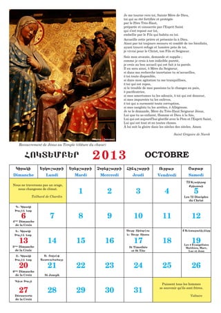 Je me tourne vers toi, Sainte Mère de Dieu,
                                                                       toi qui as été fortifiée et protégée
                                                                       par le Père Très-Haut,
                                                                       préparée et consacrée par l’Esprit Saint
                                                                       qui s’est reposé sur toi,
                                                                       embellie par le Fils qui habita en toi.
                                                                       Accueille cette prière et présente-la à Dieu.
                                                                       Ainsi par toi toujours secouru et comblé de tes bienfaits,
                                                                       ayant trouvé refuge et lumière près de toi,
                                                                       je vivrai pour le Christ, ton Fils et Seigneur.
                                                                       Sois mon avocate, demande et supplie ;
                                                                       comme je crois à ton indicible pureté,
                                                                       je crois au bon accueil qui est fait à ta parole.
                                                                       Il en sera ainsi, ô Mère du Seigneur,
                                                                       si dans ma recherche incertaine tu m’accueilles,
                                                                       ô toi toute disponible,
                                                                       si dans mon agitation tu me tranquillises,
                                                                       ô toi qui est repos,
                                                                       si le trouble de mes passions tu le changes en paix,
                                                                       ô pacificatrice,
                                                                       si mes amertumes tu les adoucis, ô toi qui est douceur,
                                                                       si mes impuretés tu les enlèves,
                                                                       ô toi qui a surmonté toute corruption,
                                                                       si mes sanglots tu les arrêtes, ô Allégresse.
                                                                       Je te le demande, Mère du Très-Haut Seigneur Jésus,
                                                                       Lui que tu as enfanté, Homme et Dieu à la fois,
                                                                       Lui qui est aujourd’hui glorifié avec le Père et l’Esprit Saint,
                                                                       Lui qui est tout et en toutes choses.
                                                                       À lui soit la gloire dans les siècles des siècles. Amen

                                                                                                           Saint Grégoire de Narek
                                                   Source : Internet

          Recouvrement de Jésus au Temple (clôture du chœur)


             FOKT:MB:R                              2013                              OCTOBRE
     Kiraki           :rkou,abji       :r;q,abji      Cor;q,abji         Fing,abji              Ourbaj                <abaj
Dimanche                 Lundi           Mardi           Mercredi            Jeudi             Vendredi               Samedi
                                                                                                                    72 A,ak;rtq
Nous ne traversons pas un orage,                                                                                      Qristosi
   nous changeons de climat.
                                            1                  2               3                    4                     5
                 Teilhard de Chardin                                                                              Les 72 Disciples
                                                                                                                     du Christ

    D1 Kiraki
    >achn ;tq

           6                7               8                  9              10                   11                   12
4ème Dimanche
  de la Croix

    :1 Kiraki                                                            Sourb Timojhos                          4 Au;taranicn;re
    >achn ;tq                                                            ;u Sourb Titos

          13              14              15                16                17                   18                   19
                                                                                                                  Les 4 Évangélistes
5     Dimanche
    ème
                                                                          St Timothée                              Matthieu, Marc,
    de la Croix                                                            et St Tite                                Luc et Jean
    X1 Kiraki           S1 |owsh0
    >achn ;tq         Astoua6afar

          20              21              22                23                24                   25                   26
6     Dimanche
    ème

    de la Croix          St Joseph

    Giut >aci
                                                                                                   Puissent tous les hommes

          27              28              29                30                31                 se souvenir qu’ils sont frères.

    Découverte                                                                                                         Voltaire
    de la Croix
 