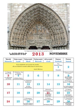 Source : Internet

                                            Le Jugement dernier (tympan du portail central)

         NO|:MB:R                                          2013                          NOVEMBRE
 Kiraki           :rkou,abji               :r;q,abji           Cor;q,abji      Fing,abji            Ourbaj             <abaj
Dimanche               Lundi                  Mardi             Mercredi           Jeudi           Vendredi            Samedi
                                                                                                      T7n
                       Si la cathédrale est le miroir du monde,                                   Am;nan Srboz
                elle est d’abord le monde reflété dans le miroir divin.
                                                                                                       1                   2
                                                               André Malraux
                                                                                                    Toussaint

 D1 Kiraki       S1 St;0anos4 Pap                                                                                 S1 Miqahl4 S1 Gabrihl
                     ;u ;ran;li                                                                                       ;u S1 %a0ahl
 >achn ;tq

     3                    4                      5                  6                7                 8                   9
                    Thr Komitas

                                                                                                                     Les Archanges
4ème Dimanche       St Etienne, Pape et                                                                              Michel, Gabriel
  de l’Avent     le bienheureux Gomidas                                                                                et Raphaël
                                           S1 |owfannhs                                                              S1 A5aq;alq
                                            Osk;b;ran                                                             Andrhas ;u )ilippos

   10                   11                      12                 13               14               15                  16
                                              St Jean                                                              Les Saints Apôtres
                                            Chrysostome                                                            André et Philippe

                                                                                  En6aoumn                           S1 Grigor
                                                                               S1 Astoua6a6ni                       Sqanc;lagor6

   17                   18                      19                 20               21
                                                                                 Présentation
                                                                                                     22                  23
                                                                                 de la Sainte                         St Grégoire
                                                                                 Vierge Marie                      le Thaumaturge

                                           S1 A5aq;alq                            S1 K[;mhs                        S1 Barjo[imhos
                                          |akob ;u <mauon                      F5omi Farap;t                       ;u S1 Jadhos

   24                   25                      26                 27               28               29                  30
                                                                                                                  Les Saints Apôtres
                                          Les Saints Apôtres                                                         Barthélémy
                                          Jacques et Simon                     St Clément, Pape                       et Thaddée
 