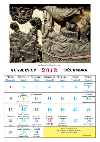 www.internet

                                                   La Nativité (clôture du chœur)


    D:KT:MB:R                                             2013                          DÉCEMBRE
 Kiraki       :rkou,abji                 :r;q,abji        Cor;q,abji         Fing,abji           Ourbaj               <abaj
Dimanche            Lundi                   Mardi           Mercredi            Jeudi           Vendredi              Samedi
                                                                                                                    S1 Niko[aos
                                                                                                                    Sqanc;lagor6
   1                   2                      3                  4                  5               6                     7
                                                                                                                   St Nicolas de Myre

                 T7n Anarat              S1 Po[ikarpos                                                                S1 |akob
                  |[ouj;an
                                                                                                                  M6bna Farap;t
   8                   9                     10                11                12                13                   14
               S1 Astoua6a6ni


             L’Immaculée Conception
             de la Sainte Vierge Marie    St Polycarpe                                                            St Jacques de Nisibe

                S1 Ignatios
                 Antioqazi

  15                 16                      17                18                19                20                   21
                  St Ignace
              Évêque d’Antioche

}m;5namout    Dauij Margarh                Yragaloz        ^NOUNDN          S1 St;0anos                              Sb P;tros
             ;u |akob A5aq;al               ^nnd;an         QRISTOSI          Na.awka                               ;u Sb P7[os

  22                 23                      24                25                26                27                   28
             Le Prophète David                               NATIVITÉ         St Etienne                           Les Saints Apôtres
  Hiver      et l’Apôtre Jacques         Vigile de Noël     DE N. S. J. C.   Protomartyr                             Pierre et Paul

              Sourb A5aq;alq              S1 Bars;[
             |akob ;u |owfannhs
                                                                                  Ce qui compte à Noël,
                                          Farap;t
                                                                             ce n’est pas de décorer le sapin,
  29                 30                      31                                  c’est d’être tous réunis.
              Les Saints Apôtres            St Basile
                                           de Césarée
                                                                                                                 Kevin Bright
               Jacques et Jean
 