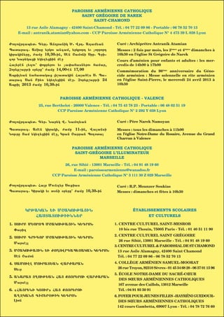 PAROISSE ARMÉNIENNE CATHOLIQUE
                                     SAINT GRÉGOIRE DE NAREK
                                          SAINT-CHAMOND
       13 rue Asile Alamagny - 42400 Saint-Chamond - Tél. : 04 77 22 09 86 - Portable : 06 78 52 70 13
    E-mail : antranik.atamian@yahoo.com - CCP Paroisse Arménienne Catholique N° 4 473 39 L 038 Lyon


Vo[owrdap;t1 G;r1 Andranik ^1 Wrd1 Adam;an                Curé : Archiprêtre Antranik Atamian
Patarag1 Amise ;rkou angam4 ;rkrord ;u corrord             Messes : 2 fois par mois, les 2èmes et 4èmes dimanches à
kirakin;re4 vame 10430-in4 Shn <amoni Srb1 Gri-            10h30 en l’église St Grégoire de Narek
gor Nar;kazi ;k;[;ziin mh=                                 Cours d’aménien pour enfants et adultes : les mer-
Fa;rhn l;xou3 0oqr;rou ;u ca0afasn;rou famar4             credis de 14h00 à 17h00
Cor;q,abji 7r;re3 vame 14400-hn 17400                      Commémoration du 98ème anniversaire du Géno-
April;an nafatakaz i,atakin Faa6hs S1 Pa-                cide arménien : Messe solennelle en rite arménien
tarag San Bi;5 ;k;[;ziin mh=1 Cor;q,abji 24                en l’église Saint-Pierre, le mercredi 24 avril 2013 à
April 2013 vame 10430-in                                   10h30


                           PAROISSE ARMÉNIENNE CATHOLIQUE - VALENCE
              25, rue Berthelot - 26000 Valence - Tél. : 04 75 43 78 23 - Portable : 06 48 02 51 19
                        CCP Paroisse Arménienne Catholique N° 2 292 Y 038 Lyon


Vo[owrdap;t1 G;r1 Nar;k W1 Namo;an                        Curé : Père Narek Namoyan

Patarag1 Amhn kiraki4 vame 11-in4 Walansi                  Messes : tous les dimanches à 11h00
Nojre Tam ;k;[;ziin mh=4 Kran <arran Po[ota               en l’église Notre-Dame du Rosaire, Avenue du Grand
                                                           Charran à Valence

                                 PAROISSE ARMÉNIENNE CATHOLIQUE
                                  SAINT-GRÉGOIRE L’ILLUMINATEUR
         |OUNOUAR                             2013
                                            MARSEILLE                           JANVIER
                          26, rue Sibié - 13001 Marseille - Tél. : 04 91 48 19 60
   Kiraki                      E-mail : paroissearmenienne@wanadoo.fr
                :rkou,abji :r;q,abji Cor;q,abji Fing,abji                         Ourbaj                  <abaj
                     CCP Paroisse Arménienne Catholique N° 3 111 30 Z 029 Marseille
  Dimanche         Lundi           Mardi          Mercredi            Jeudi           Vendredi            Samedi
Vo[owrdap;t1 Far Mounx;r Souqias                          Curé : R.P. Mounzer Soukias
Patarag1 Kiraki ;u t7ni 7r;re3 vame 10430-in               Messes : dimanches et fêtes à 10h30




       KRJAKAN :U M<AKOUJA|IN                                        ÉTABLISSEMENTS SCOLAIRES
          FASTATOUJIUNN:R                                                  ET CULTURELS

11 SOURB M:SROP M<AKOUJA|IN K:DRON                        1. CENTRE CULTUREL SAINT-MESROB
   )arix                                                     10 bis rue Thouin, 75005 Paris - Tél. : 01 40 51 11 90
                                                          2. CENTRE CULTUREL SAINT GRÉGOIRE
21 SOURB GRIGOR M<AKOUJA|IN K:DRON
                                                             26 rue Sibié, 13001 Marseille - Tél. : 04 91 48 19 60
   Marshl
                                                          3. CENTRE CULTUREL & PAROISSIAL DE ST CHAMOND
31 M<AKOUJA|IN :U VO{OWRDAP:TAKAN K:DRON                    13 rue Asile Alamagny, 42400 Saint Chamond
   Shn <amon                                                Tél. : 04 77 22 09 86 - 06 78 52 70 13

41 SAMOUHL MOURAT:AN WARVARAN                             4. COLLÈGE ARMÉNIEN SAMUEL-MOORAT
   S;ur                                                     26 rue Troyon, 92310 Sèvres - 01 45 34 68 28 - 06 37 01 15 96
                                                          5. ÉCOLE NOTRE-DAME DU SACRÉ-CŒUR
51 ANARAT |{OUJ:AN FA| QO|R:ROU WARVARAN
                                                             DES SŒURS ARMÉNIENNES CATHOLIQUES
   Marshl
                                                             167 avenue des Caillols, 13012 Marseille
61 9FA|R:NI KTOUR( FA| QO|R:ROU                              Tél. : 04 91 93 50 91
   A{+KANZ GI<:R&JIK K:DRON                               6. FOYER POUR JEUNES FILLES «HAYRÉNI GUEDOUR»
   Lion                                                      DES SŒURS ARMÉNIENNES CATHOLIQUES
                                                            142 cours Gambetta, 69007 Lyon - Tél. : 04 78 72 76 60
 