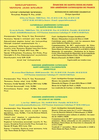 A%A+NORDOUJIUN                                      ÉPARCHIE DE SAINTE-CROIX-DE-PARIS
      KAJO{IKH FA|OZ ~RANSA|I                               DES ARMÉNIENS CATHOLIQUES DE FRANCE

       GRIGOR :PISKOPOS KAPRO|:AN                                MONSEIGNEUR GRÉGOIRE GHABROYAN
        A5a=nord )arixi S1 >ac j;min                                      Évêque éparchial

                   10 bis, rue Thouin - 75005 Paris - Tél. : 01 40 51 11 90 - Fax : 01 40 51 11 99
                       CCP N° 30 381 40 S 033 La Source - E-mail : epaparis@wanadoo.fr


                                 CATHÉDRALE ARMÉNIENNE CATHOLIQUE
                                      DE SAINTE-CROIX-DE-PARIS
      13, rue du Perche - 75003 Paris - Tél. : 01 44 59 23 50 - Fax : 01 44 59 23 54 - Portable : 06 42 22 52 23
       E-mail : drillo961@hotmail.com - CCP Paroisse Arménienne Catholique N° 10 597 31 M 020 Paris

Vo[owrdap;t1 G;r1 Ghorg ^1 Wrd1 Asatour;an                  Curé : Archiprêtre Georges Assadourian
Patarag1 Kiraki ;u t7nakan 7r;r3 vame 11400in                Messes : Dimanches et jours de fêtes à 11h00
Qristonhakan 0oqr;rou famar3 t;s 6anouzoumn;re               Catéchisme pour enfants : voir les annonces dans
:k;[;zin Fakakan parb;raj;rjis mh= !                        notre bulletin L’Église Arménienne
                                                             Commémoration du 98ème anniversaire du Géno-
98-rd tar;dar] 1915-i Axgis nafatakn;roun1
                                                             cide arménien : Messe solennelle en rite arménien à
Faa6hs sourb Patarag )arixi Nojr-Tam Taya-
                                                             Notre-Dame de Paris, dimanche 21 avril 2013 à 16h00
rin mh=3 Kiraki 21 April 2013 vame 16in
                                                             Dimanche 15 septembre : Exaltation de la Sainte-
Kiraki 15 S;pt;mb;r1 >acw;raz4 T7n J;mis4 Mar               Croix : Fête Patronale de l’Éparchie, de la Cathédrale
:k;[;ziin ;u S1 >ac Enk;rakzouj;an3 da,tafandhs              et de l’Association Sainte-Croix : Fête champêtre
Endoun;loujiun1 vame 9400 -12430                             Heures d’accueil : de 9h00 à 12h30
                khs7rh ;tq3 vamadrouj;amb                                        l’après-midi sur rendez-vous


                                   PAROISSE ARMÉNIENNE CATHOLIQUE
                                    SAINT-GRÉGOIRE L’ILLUMINATEUR
          |OUNOUAR                              2013
                                             ARNOUVILLE                          JANVIER
         69, avenue Henri Barbusse - 95400 Arnouville - Tél. : 01 39 85 15 56 - Portable : 06 42 22 52 23
                       CCP Paroisse Arménienne Catholique N° 1 844 93 S 020 Paris
   Kiraki        :rkou,abji        :r;q,abji       Cor;q,abji        Fing,abji          Ourbaj           <abaj
Vo[owrdap;t1 G;r1 Ghorg ^1 Wrd1 Asatour;anMercredi
   Dimanche       Lundi          Mardi           Curé : Archiprêtre Georges AssadourianSamedi
                                                           Jeudi         Vendredi
Patarag1 <abaj 7r;re3 vame 18430in               Messes : les samedis à 18h30
Patarag Xatki Kirakin4 31 Mart 2013 vame 11400in Dimanche de Pâques : 31 mars 2013, Messe à 11h00
S1 ^noundi Yragalozin3 vame 18430in             Messe de la Vigile de Noël : à 18h30
Qa5asnordaz Ourbaj 7r;re3 18430in4 Yanaparf      Les vendredis de Carême : à 18h30, Chemin de Croix
>aci	


                                   PAROISSE ARMÉNIENNE CATHOLIQUE
                                         DE LYON ET DE VIENNE
                   1, rue Guy - 69003 Lyon - Tél. : 04 69 67 80 54 - Portable : 06 78 52 70 13
     E-mail : antranik.atamian@yahoo.com - CCP Paroisse Arménienne Catholique N° 50 93 J 038 Lyon

Vo[owrdap;t1 G;r1 Andranik ^1 Wrd1 Adam;an                  Curé : Archiprêtre Antranik Atamian
Patarag1 Amise ;rkou angam4 a5a=in ;u ;rrord                 Messes : 2 fois par mois, les 1ers et 3èmes dimanches
kirakin;re4 vame 10430in4 7 rue du Docteur Dolard,           7 rue du Docteur Dolard, à Villeurbanne, à 10h30
Villeurbanne                                                 Cours d’aménien pour enfants et adultes : les same-
Fa;rhn l;xou3 0oqr;rou ;u ca0afasn;rou famar4               dis de 14h00 à 16h00
<abaj 7r;re3 vame 14400 - 16400                              Commémoration du 98ème anniversaire du Génocide
                                                             arménien : Messe solennelle en rite arménien en la
April;an nafatakaz i,atakin Faa6hs S1 Pa-
                                                             Basilique Notre-Dame de Fourvière le dimanche 28
tarag ~ourwihri Astoua6a6ni Mar Tayarin mh=1                avril à 11h00
Kiraki 28 April 2013 vame 11in
                                                             Vendredi 1er novembre : Messe solennelle à 11h00 à
Ourbaj 1 No;mb;r4 }anauor sourb patarag vame               Notre-Dame de Pipet, Vienne
11in Notre-Dame de Pipet à Vienne
 