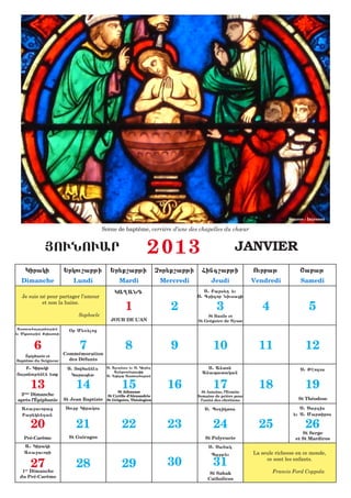 Source : Internet

                                          Scène de baptême, verrière d’une des chapelles du chœur


               |OUNOUAR                                          2013                                JANVIER
     Kiraki              :rkou,abji           :r;q,abji               Cor;q,abji     Fing,abji              Ourbaj             <abaj
  Dimanche                   Lundi                Mardi                Mercredi          Jeudi              Vendredi           Samedi
                                                KA{AND                                S1 Bars;[ ;u
   Je suis né pour partager l’amour                                                S1 Grigor Niusazi
            et non la haine.
                                                     1                    2                 3                  4                   5
                               Sophocle                                                 St Basile et
                                             JOUR DE L’AN                          St Grégoire de Nysse
 Astoua6aatnoujiun       &r M;5;loz
;u Mkrtoujiun Qristosi


          6                    7
                    Commémoration
                                                     8                    9               10                  11                 12
    Épiphanie et
Baptême du Seigneur   des Défunts
   B1 Kiraki              S1 |owfannhs      S1 Ajanas ;u S1 Kiur;[                     S1 Anton                                S1 Jhodos
                                                A[;qsandraziq                        Anapatakan
|atnouj;nhn ;tq            Karap;t         S1 Grigor Astoua6aban

          13                  14                   15
                                                  St Athanase
                                                                         16               17
                                                                                     St Antoine, l’Ermite
                                                                                                              18                 19
 2 Dimanche
    ème
                                            St Cyrille d’Alexandrie                Semaine de prière pour
après l’Épiphanie        St Jean Baptiste   St Grégoire, Théologien                 l’unité des chrétiens                     St Théodose

   A5a=auoraz             Sourb Kirakos                                               S1 P7[iktos                              S1 Sargis
   Bar;k;ndan                                                                                                               ;u S1 Martiros

          20                  21                   22                    23               24                  25                 26
                                                                                                                                St Serge
    Pré-Carême             St Guiragos                                                St Polyeucte                           et St Mardiros
    A1 Kiraki                                                                           S1 Safak
    A5a=auori                                                                            Parj;u             La seule richesse en ce monde,

          27                  28                   29                    30               31                     ce sont les enfants.

   1 Dimanche
    er
                                                                                        St Sahak                   Francis Ford Coppola
  du Pré-Carême                                                                        Catholicos
 