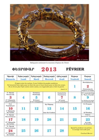 photo : P. Lemaître

                                     Reliquaire contenant la couronne d’épines du Christ



         ):TROUAR                                      2013                                     FÉVRIER
  Kiraki          :rkou,abji           :r;q,abji          Cor;q,abji Fing,abji                    Ourbaj              <abaj
Dimanche              Lundi                Mardi            Mercredi               Jeudi          Vendredi            Samedi
                                                                                                                   T;a5nenda5a=
              Il jugera entre les nations, il sera l’arbitre de peuples nombreux.

                                                                                                      1                    2
  Ils laisseront leurs épées pour en faire des socs et leurs lances pour en faire des serpes.
    On ne lèvera plus l’épée nation contre nation, on n’apprendra plus à faire la guerre.
                                                                                     Isaïe 2, 4                     Présentation du
                                                                                                                  Seigneur au Temple
 B1 Kiraki                               {;uond;az                              Wardananz                        150 Farap;tn;re
 A5a=auori                               Qafanaiz                              X7rawaraz                        K1 Polso Vo[owin

     3                   4                   5                   6                   7                8                    9
2ème Dimanche                             St Léonce                               St Vartan                      Les 150 Pères du Concile
du Pré-Carême                        et ses compagnons                       et ses compagnons                   de Constantinople (381)

    Boun                                                    &r Mo.roz                                                S1 Jhodoros
 Bar;k;ndan

    10
1er Dimanche
                        11                  12                  13                  14              15                   16
 du Carême                                                Jour des Cendres                                           St Théodore
 B1 Kiraki                                                                                                             S1Kiur;[
Qa5asnordaz                                                                                                      :rousa[hmi Farap;t


    17                  18                  19                  20                  21              22                   23
2ème Dimanche                                                                                                          St Cyrille
  du Carême                                                                                                          de Jérusalem

 G1 Kiraki
Qa5asnordaz                                                                                       Quand la prudence est partout,

    24                  25                  26                  27                  28
                                                                                                    le courage n’est nulle part.

3ème Dimanche                                                                                                   Cardinal Mercier
  du Carême
 