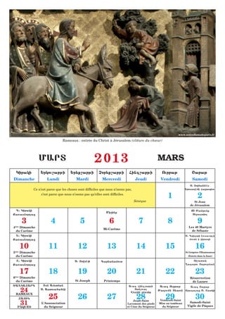 www.notredamedeparis.fr

                                  Rameaux : entrée du Christ à Jérusalem (clôture du chœur)




                   MART                                 2013                                        MARS
     Kiraki         :rkou,abji          :r;q,abji          Cor;q,abji           Fing,abji             Ourbaj               <abaj
Dimanche                Lundi               Mardi            Mercredi                Jeudi           Vendredi               Samedi
                                                                                                                          S1 |owfannhhs
               Ce n’est parce que les choses sont difficiles que nous n’osons pas,                                    :rousa[hmi Farap;t
                    c’est parce que nous n’osons pas qu’elles sont difficiles.
                                                                                                         1                      2
                                                                                     Sénèque                                 St Jean
                                                                                                                          de Jérusalem
 D1 Kiraki                                                                                                                40 Mankounq
                                                                Mi=inq
Qa5asnordaz                                                                                                                S;bastio

          3               4                   5                   6                    7                 8                      9
4ème Dimanche                                                                                                           Les 40 Martyrs
                                                              Mi-Carême
  du Carême                                                                                                               de Sébaste
 :1 Kiraki                                                                                                            S1 Grigori Lousauorci
Qa5asnordaz                                                                                                              moutn i wirapn


          10             11                  12                  13                   14                15                    16
5ème Dimanche                                                                                                         St Grégoire l’Illuminateur
  du Carême                                                                                                             (Entrée dans la fosse)

 X1 Kiraki                                 S1 |owsh0         Garnanamout                                                  |i,atak
Qa5asnordaz                                                                                                           {axarou |arouj;an

          17             18                  19                  20                   21                22                    23
6     Dimanche
    ème
                                                                                                                          Résurrection
    du Carême                              St Joseph           Printemps                                                   de Lazare
^A{KAXARD            T7n Au;tman                                                Auag Fing,abji       Auag Ourbaj
          24
                                                                                                                     Auag <abaj
                    S1 Astoua6a6ni                                                 Otnloua         Ja[oumn T;a5n Yragaloz S1 Xatki
                                                                                 W;r=in enjriq

                         25                  26                  27                   28                29                    30
    RAMEAUX
      XATIK
          31                                                                      Jeudi-Saint       Vendredi-Saint
                    L’Annonciation                                            Lavement des pieds    Mise au tombeau     Samedi-Saint
     PÂQUES           du Seigneur                                             et Cène du Seigneur     du Seigneur      Vigile de Pâques
 