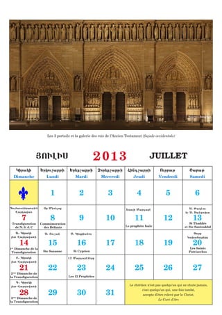 Source : Internet




                        Les 3 portails et la galerie des rois de l’Ancien Testament (façade occidentale)




                   |OULIS                            2013                               JUILLET
    Kiraki           :rkou,abji       :r;q,abji         Cor;q,abji        Fing,abji            Ourbaj              <abaj
  Dimanche              Lundi            Mardi           Mercredi            Jeudi            Vendredi             Samedi



                          1                 2                 3                 4                  5                   6
Pa6a5ak;rpoujiun     &r M;5;loz                                                                                   S1 Jadhos
                                                                         :sai Margarh
   Wardawa5                                                                                                     ;u S1 Sandou.t

       7                  8                 9               10                11                 12                  13
 Transfiguration     Commémoration                                                                                St Thaddée
   de N. S. J. C       des Défunts                                      Le prophète Isaïe                      et Ste Santoukhd

   A1 Kiraki           S1 <ou,an      S1 Kiprianos                                                                  Sourb
;t Wardawa5i                                                                                                    Na.afar;re

      14                 15               16                17                18                 19                  20
1er Dimanche de la                                                                                                 Les Saints
 Transfiguration      Ste Suzanne       St Cyprien                                                                Patriarches

    B1 Kiraki                        12 Margarhn;re
 ;t Wardawa5i

      21                 22               23                24                25                 26                  27
 2ème Dimanche de
la Transfiguration                   Les 12 Prophètes

    G1 Kiraki
 ;t Wardawa5i                                                             Le chrétien n’est pas quelqu’un qui ne chute jamais,

      28                 29               30                31
                                                                                   c’est quelqu’un qui, une fois tombé,
                                                                                    accepte d’être relevé par le Christ.
 3ème Dimanche de
                                                                                               Le Curé d’Ars
la Transfiguration
 