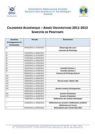 CALENDRIER ACADÉMIQUE – ANNÉE UNIVERSITAIRE 2011-2012
                  SEMESTRE DE PRINTEMPS

     Semaines                           Période                                                Événements
 d’enseignement et
    d’évaluation
S1                          06/02/2012 au 11/02/2012                                     Démarrage des cours
                                                                                        semestre de Printemps
S2                          13/02/2012 au 18/02/2012
S3                          20/02/2012 au 25/02/2012
S4                          27/02/2012 au 03/03/2012
S5                          05/03/2012 au 10/03/2012
S6                          12/03/2012 au 17/03/2012
S7                          19/03/2012 au 24/03/2012
S8                          26/03/2012 au 31/04/2012                                    Contrôles Continus 1
S9                          02/04/2012 au 07/04/2012                                    Contrôles Continus 1
---                         09/04/2012 au 14/04/2012                               Vacances de Printemps (8 jours)
S10                         16/04/2012 au 21/04/2012
S11                         23/04/2012 au 28/04/2012
S12                         30/04/2012 au 05/05/2012                                  Fête du travail : Mardi 1 Mai
S13                         07/05/2012 au 12/05/2012
S14                         14/05/2012 au 19/05/2012
S15                         21/05/2012 au 26/05/2012                             Dernière semaine d’enseignement
---                         28/05/2012 au 02/06/2012                                             ---
S16                         04/06/2012 au 09/06/2012                                   Semaine d’évaluation
S17                         11/06/2012 au 16/06/2012                                   Semaine d’évaluation
---                         18/06/2012 au 23/06/2012                           Délibérations des modules Rattrapages

---                         25/06/2012 au 30/06/2012                   Délibérations du semestre / Délibérations de filière/
                                                                                     Délibérations de l’année
---                         02/07/2012 au 07/07/2012                          Réinscriptions pour l’année 2012-2013




        Faculté des Sciences et Techniques de Tanger. Ancienne Route de l’Aéroport, Km 10, Ziaten. BP : 416. Tanger – Maroc
       Tél. : +212 (0) 5 39 39 39 54 | Fax : +212 (0) 5 39 39 39 53 | E-mail : doyen@fstt.ac.ma | Site web : http://www.fstt.ac.ma
 