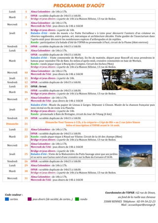 PROGRAMME D'AOÛT
Lundi 1 Alma Colombier : de 14h à 17h.
Mardi 2
OPAR : scrabble duplicate de 14h15 à 16h30.
Bridge et jeux divers : à partir de 14h à la Maison Héloise, 13 rue de Redon.
Mercredi 3
Alma Colombier : de 14h à 17h.
Mercredi de l'été : jeux divers de 14h à 16h30
Jeudi 4
Bridge et jeux divers : à partir de 14h.
Balades d'été : visite du musée « Le Poète Ferrailleur » à Lizio pour découvrir l'univers d'un créateur en
rêveries vagabondes, entre poésie, art, mécanique et architecture décalée. Visite guidée de l'insectarium dans
l'après-midi pour découvrir les nombreuses espèces d'arthropodes et de reptiles.
Rando : participation à la balade d'été de l'OPAR ou promenade à Pacé, circuit de la Flume (6km environ)
Vendredi 5 OPAR : scrabble duplicate de 14h15 à 16h30.
Lundi 8 Alma Colombier : de 14h à 17h.
Mardi 9
OPAR : scrabble duplicate de 14h15 à 16h30.
Balades d'été : Visite commentée de Morlaix. En fin de matinée, départ pour Roscoff où nous prendrons le
bateau pour rejoindre l'île de Batz. En milieu d'après-midi, croisière commentée en baie de Morlaix.
Rando : rando pique-nique à Bourg des Comptes. Circuit des biches (9km)
Bridge et jeux divers : à partir de 14h à la Maison Héloise, 13 rue de Redon.
Mercredi 10
Alma Colombier : de 14h à 17h.
Mercredi de l'été : jeux divers de 14h à 16h30
Jeudi 11 Bridge et jeux divers : à partir de 14h.
Vendredi 12 OPAR : scrabble duplicate de 14h15 à 16h30.
Lundi 15 OPAR : fermé.
Mardi 16
OPAR : scrabble duplicate de 14h15 à 16h30.
Bridge et jeux divers : à partir de 14h à la Maison Héloise, 13 rue de Redon.
Mercredi 17
Alma Colombier : de 14h à 17h.
Mercredi de l'été : jeux divers de 14h à 16h30
Jeudi 18
Balades d'été : Musée du papier de Liveau à Gorges. Déjeuner à Clisson. Musée de la chanson française puis
mini récital en fin de visite à la Planche.
Bridge et jeux divers : à partir de 14h.
Rando : promenade à Bain de Bretagne, circuit du tour de l'étang (6 km)
Vendredi 19 OPAR : scrabble duplicate de 14h15 à 16h30.
Dimanche 21
Dimanche Tout Tannou à 12h, à la crêperie « L'épi de Blé » au 2 rue Jules Simon
Infos et inscription à l'OPAR avant le 16 août.
Lundi 22 Alma Colombier : de 14h à 17h.
Mardi 23
OPAR : scrabble duplicate de 14h15 à 16h30.
Rando : rando pique-nique à Noyal sur Vilaine. Circuit de la clé des champs (8km)
Bridge et jeux divers : à partir de 14h à la Maison Héloise, 13 rue de Redon.
Mercredi 24
Alma Colombier : de 14h à 17h.
Mercredi de l'été : jeux divers de 14h à 16h30
Jeudi 25
Bridge et jeux divers : à partir de 14h.
Balades d'été : Visite de la Malouinière du Puits Sauvage ainsi que ses jardins
et sa serre aux Cactus suivi d'une croisière sur la Baie du Corsaire d'1h30.
Vendredi 26 OPAR : scrabble duplicate de 14h15 à 16h30.
Lundi 29 Alma Colombier : de 14h à 17h.
Mardi 30
OPAR : scrabble duplicate de 14h15 à 16h30.
Bridge et jeux divers : à partir de 14h à la Maison Héloise, 13 rue de Redon.
Mercredi 31
Alma Colombier : de 14h à 17h.
Mercredi de l'été : jeux divers de 14h à 16h30
Code couleur :
: sorties : jeux divers (de société, de cartes...) : rando
Coordonnées de l'OPAR : 62 rue de Dinan,
au fond de la ruelle aux chevaux
35000 RENNES Téléphone : 02-99-54-22-23
Mail : accueilopar@orange.fr
 