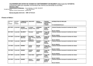 CALENDRIER DES DATES DE CHASSE DU CANTONNEMENT DE MALMEDY (mise à jour du 19/11/2014) 
(uniquement celles pour lequelles une fermeture des chemins est demandée et accordée) 
Adresses utiles: 
Cantonnement de Malmedy – Avenue Monbijou, 8 à 4960 MALMEDY 
Tél.080/79.90.40. fax: 080/33.93.93 
Ingénieur Chef de Cantonnement : VERDIN Joël 
Service de garde (week-end)- GSM: 0477/823.001 
Chasse à l’approche et à l’affût : 
DATE DE 
LA 
CHASSE 
HEURES 
DE LA 
CHASSE 
COMMUNE DE 
SITUATION 
LIEUX-DITS NOM du 
CHASSEUR 
TRIAGES 
CONCERNES - 
NOM DE 
L'AGENT. 
INTERDICTION DE CIRCULER 
N° DE DÉCISION RO.24.1 
Du 
23/09/2014 
au 
01/10/2014 
La journée MALMEDY 
(Bévercé) 
Bernister 
Planeresses 
MATHONET 
Jean 
Triage 8 : 
LEGRAND 
Philippe 
Sentiers et chemins forestiers traversant le territoire de chasse 
RO.24.1/07/2014 
 