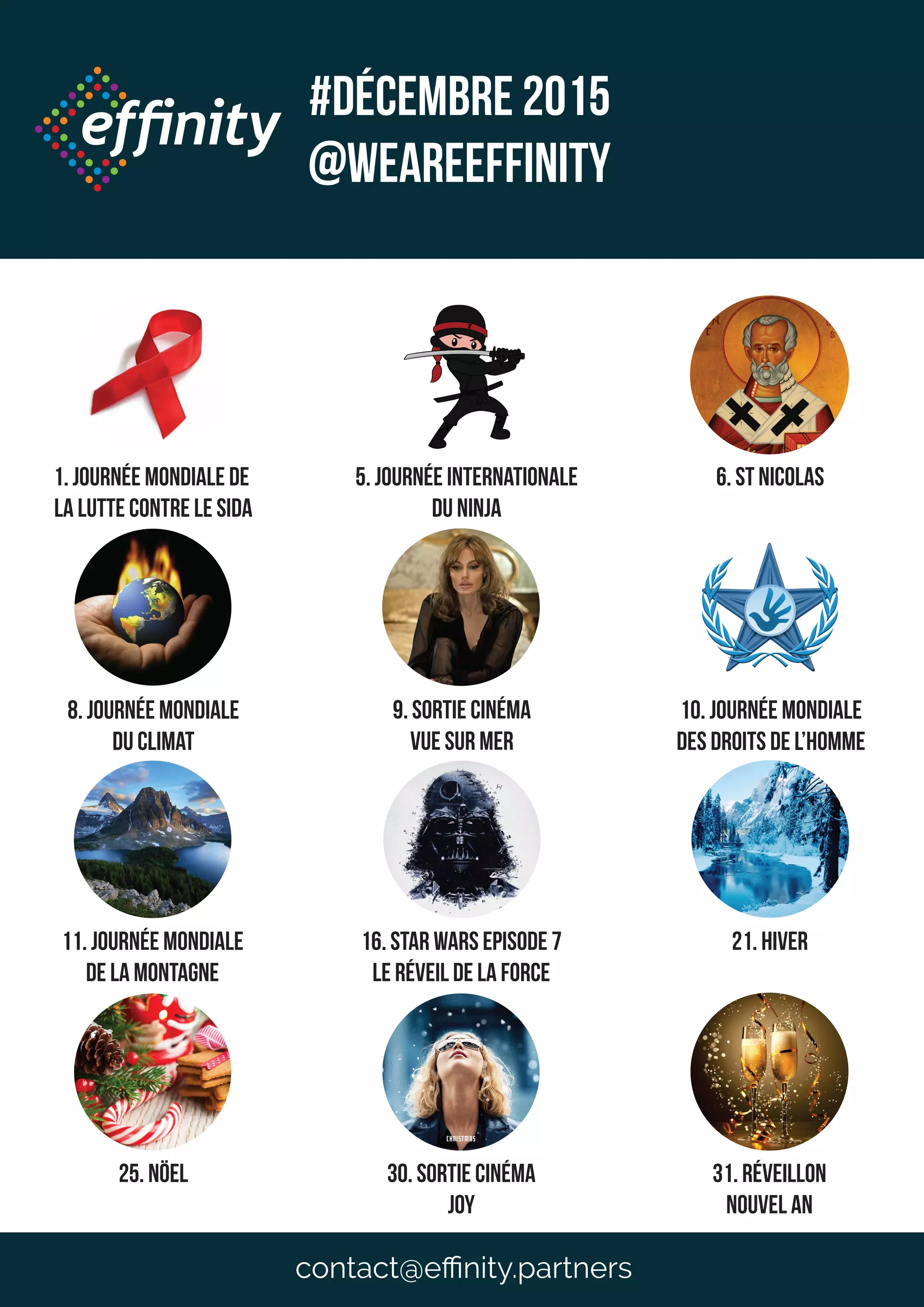 1. Journée mondiale de
la lutte contre le sida
5. Journée internationale
du ninja
8. Journée mondiale
du climat
9. Sortie Cinéma
vue sur mer
10. Journée mondiale
des droits de l’homme
11. Journée mondiale
de la montagne
16. Star WArs Episode 7
le réveil de la force
21. Hiver
6. St Nicolas
25. NÖel 30. sortie cinéma
Joy
31. réveillon
nouvel an
#DéceMBRE 2015
@weareeffinity
contact@eﬃnity.partners
 