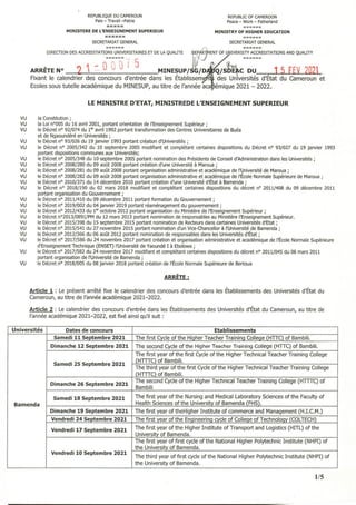 REPUBUQIJE DU CAMEROUN
Paix - Travail -Patrie
REPUBLIC OF CAMEROON
Peace - Work - Fatherland
MINISTERE DE L'ENSEIGNEMENT SUPERIEUR MINISTRY OF HIGHER EDUCATION
======
SECRETARIAT GENERAL SECRETARIAT GENERAL
DIRECTION DES ACCREDITATIONS UNIVERSITAIRES ET DE LA QUALITE ~EP 4ENT OF U IVERSITY ACCREDITATIONS AND QUALITY
_ fi r _' 5 }û ,J
ARRÊTE N° 2 1 _- 0 V Û, MINE~UP/S~/D Q/S~C DU ,1 5 FEV 202
Fixant le calendrier des concours d'entrée dans les Etablissem des Universités d'Etat du Cameroun et
Ecolessous tutelle académique du MINESUP, au titre de l'année aca
LE MINISTRE D'ETAT, MINISTREDE L'ENSEIGNEMENT SUPERIEUR
vu la Constitution;
VU la Loi n0005 du 16 avril 2001, portant orientation de l'Enseignement Supérieur;
VU le Décret n° 92/074 du 1er avril 1992 portant transformation des Centres Universitaires de Buéa
et de Ngaoundéré en L)niversités ;
VL) le Décret nO 93/026 du 19 janvier 1993 portant création d'Universités;
VU le Décret n° 2005/342 du 10 septembre 2005 modifiant et complétant certaines dispositions du Décret n° 93/027 du 19 janvier 1993
portant dispositions communes aux Universités;
VU le Décret n° 2005/348 du 10 septembre 2005 portant nomination des Présidents de Conseil d'Administration dans les Universités;
VU le Décret nO 2008/280 du 09 août 2008 portant création d'une Université à Maroua;
VU le Décret n° 2008/281 du 09 août 2008 portant organisation administrative et académique de l'l,Jniversité de Maroua;
VU le Décret n° 2008/282 du 09 août 2008 portant organisation administrative et académique de l'École Normale Supérieure de Maroua;
VU le Décret nO 2010/371 du 14 décembre 2010 portant création d'une Université d'État à Bamenda ;
VU le Décret n° 2018/190 du 02 mars 2018 modifiant et complétant certaines dispositions du décret nO 2011/408 du 09 décembre 2011
portant organisation du Gouvernement;
VU le Décret n° 2011/410 du 09 décembre 2011 portant formation du Gouvernement;
VU le Décret n° 2019/002 du 04 janvier 2019 portant réaménagement du gouvernement;
VU le Décret n° 2012/433 du 1er octobre 2012 portant organisation du Ministère de l'Enseignement Supérieur;
VU le Décret n02013/0891/PM du 12 mars 2013 portant nomination de responsables au Ministère l'Enseignement Supérieur.
VU le Décret n° 2015/398 du 15 septembre 2015 portant nomination de Recteurs dans certaines Universités d'Etat;
VU le Décret nO 2015/541 du 27 novembre 2015 portant nomination d'un Vice-Chancellor à l'Université de Bamenda ;
VU le Décret nO 2012/366 du 06 août 2012 portant nomination de responsables dans les Universités d'État;
VU le Décret n° 2017/586 du 24 novembre 2017 portant création et organisation administrative et académique de l'École Normale Supérieure
d'Enseignement Technique (ENSET) l'Université de Yaoundé 1 à Ebolowa ;
VU le Décret n° 2017/582 du 24 novembre 2017 modifiant et complétant certaines dispositions du décret n° 2011/045 du 08 mars 2011
portant organisation de l'Université de Bamenda ;
VU le Décret nO 2018/005 du 08 janvier 2018 portant création de l'École Normale Supérieure de Bertoua
ARRÊTE:
Article 1 : Le présent arrêté fixe le calendrier des concours d'entrée dans les Établissements des Universités d'État du
Cameroun, au titre de l'année académique 2021-2022.
Article 2 : Le calendrier des concours d'entrée dans les Établissements des Universités d'État du Cameroun, au titre de
l'année académique 2021-2022, est fixé ainsi qu'il suit:
Universités Dates de concours Etablissements
Samedi 11 Septembre 2021 The first Cycle of the Higher Teacher Training College (HTIC) of Bambili.
Dimanche 12 Septembre 2021 The second Cycle of the Higher Teacher Training College (HnC) of Bambili.
The first year of the first Cycle of the Higher Technical Teacher Training College
Samedi 25 Septembre 2021
(HTITC) of Bambili.
The third year of the first Cycle of the Higher Technical Teacher Training College
(HTITC) of Bambili.
Dimanche 26 Septembre 2021
The second Cycle of the Hlçher Technical Teacher Training College (HTITC) of
Bambili.
Samedi 18 Septembre 2021 The first year of the Nursing and Medical Laboratory Sciences of the Faculty of
Bamenda Health Sciences of the University of Bamenda IFH~
Dimanche 19 Septembre 2021 The first year of theHigher Institute of commerce and Management (H.LCM.)
Vendredi 24 Septembre 2021 The firstyear of the Engineering cvde of College of Technol~COLTECH)
Vendredi 17 Septembre 2021 The first year of the Higher Institute of Transport and Logistics (HITL) of the
University of Bamenda.
The first vear of flrst cycle of the National Higher Polytechnic Institute (NHPI) of
the University of Bamenda.
Vendredi 10 Septembre 2021
The third year of first cycle of the National Higher Polytechnic Institute (NHPI) of
the University of Bamenda.
1/5
 