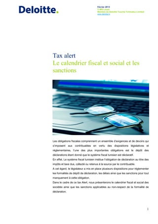 Février 2013
© MS Louzir
Membre de Deloitte Touche Tohmatsu Limited
www.deloitte.tn
1
Tax alert
Le calendrier fiscal et social et les
sanctions
Les obligations fiscales comprennent un ensemble d’exigences et de devoirs qui
s’imposent aux contribuables en vertu des dispositions législatives et
réglementaires, l’une des plus importantes obligations est le dépôt des
déclarations étant donné que le système fiscal tunisien est déclaratif.
En effet, Le système fiscal tunisien institue l’obligation de déclaration au titre des
impôts et taxe dus, collecté ou retenus à la source par le contribuable.
A cet égard, le législateur a mis en place plusieurs dispositions pour réglementer
les formalités de dépôt de déclaration, les délais ainsi que les sanctions pour tout
manquement à cette obligation.
Dans le cadre de ce tax Alert, nous présenterons le calendrier fiscal et social des
sociétés ainsi que les sanctions applicables au non-respect de la formalité de
déclaration.
 