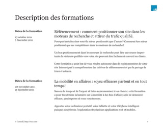 Description des formations
Dates de la formation          Référencement : comment positionner son site dans les
25 octobre 2011                moteurs de recherche et attirer du trafic qualifié.
6 décembre 2011
                               Pourquoi certains sites sont-ils mieux positionnés que d’autres? Comment être mieux
                               positionné que ses compétiteurs dans les moteurs de recherche?


                               Un bon positionnement dans les moteurs de recherche peut être une source impor-
                               tante de visiteurs qualifiés vers votre site pouvant être facilement converti en clients.


                               Cette formation a pour but de vous rendre autonome dans le positionnement de votre
                               site Internet par la compréhension des critères de référencement et par le partage de
                               trucs et astuces.


Dates de la formation          La mobilité en affaires : soyez efficaces partout et en tout
1er novembre 2011              temps!
13 décembre 2011
                               Sauvez du temps et de l’argent et faites en économiser à vos clients : cette formation
                               a pour but de faire la lumière sur la mobilité à des fins d’affaires afin de demeurer
                               efficace, peu importe où vous vous trouvez.


                               Apportez votre ordinateur portatif, votre tablette et votre téléphone intelligent
                               puisque nous ferons l’exploration de plusieurs applications web et mobiles.



i5 Conseil | http://i5co.com                                                                                               4
 