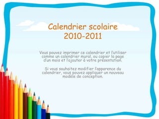 Calendrier scolaire 2010-2011 Vous pouvez imprimer ce calendrier et l’utiliser comme un calendrier mural, ou copier la page d’un mois et l’ajouter à votre présentation. Si vous souhaitez modifier l’apparence du calendrier, vous pouvez appliquer un nouveau modèle de conception. 