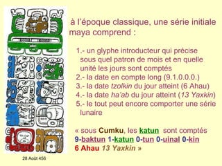 à l’époque classique,   une série initiale maya comprend : 1.- un glyphe introducteur qui précise  sous quel patron de mois et en quelle unité les jours sont comptés 2.- la date en compte long (9.1.0.0.0.) 3.- la date  tzolkin  du jour atteint (6 Ahau) 4.- la date  ha’ab  du jour atteint ( 13 Yaxkin ) 5.- le tout peut encore comporter une série lunaire 28 Août 456 « sous   Cumku , les   katun    sont comptés   9- baktun   1- katun   0- tun   0- uinal   0- kin   6 Ahau   13 Yaxkin   »    