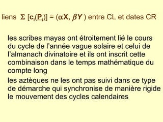 les scribes mayas ont étroitement lié le cours du cycle de l’année vague solaire et celui de l’almanach divinatoire et ils ont inscrit cette combinaison dans le temps mathématique du compte long  les aztèques ne les ont pas suivi dans ce type de démarche qui synchronise de manière rigide le mouvement des cycles calendaires liens    [ c i ( P i )]   =   (  X,   Y  ) entre CL et dates CR 