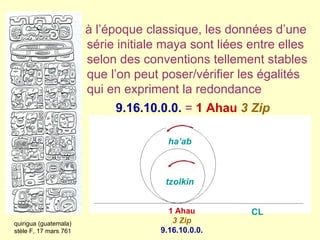1 Ahau 3 Zip 9.16.10.0.0. quirigua (guatemala) stèle F, 17 mars 761 tzolkin ha’ab CL  à l’époque classique,   les données d’une série initiale maya sont liées entre elles selon des conventions tellement stables que l’on peut poser/vérifier les égalités   qui en expriment la redondance  9.16.10.0.0.   =   1 Ahau   3 Zip 