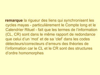 remarque   la rigueur des liens qui synchronisent les cycles mayas - particulièrement le Compte long et le Calendrier Rituel - fait que les termes de l’information (CL, CR) sont dans le même rapport de redondance que celui d’un ‘mot’ et de sa ‘clef’ dans les codes détecteurs/correcteurs d’erreurs des théories de l’information car le CL et le CR sont des structures d’ordre homomorphes 