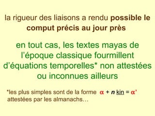 la rigueur des liaisons a rendu  possible le comput précis au jour près   en tout cas, les textes mayas de l’époque classique fourmillent d’équations temporelles* non attestées ou inconnues ailleurs *les plus simples sont de la forme     +  n   kin  =   ’   attestées par les almanachs… 