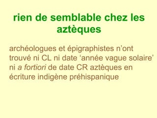 rien de semblable chez les aztèques archéologues et épigraphistes n’ont trouvé ni CL ni date ‘année vague solaire’ ni  a fortiori  de date CR aztèques en écriture indigène préhispanique   