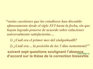 “ varias cuestiones que los estudiosos han discutido afanosamente desde el siglo XVI hasta la fecha, sin que hayan logrado ponerse de acuerdo sobre soluciones universalmente satisfactorias…  1) ¿Cuál era el primer mes del xiuhpohualli? 2) ¿Cuál era… la posición de los 5 días nemontemi?”   suivent sept questions soulignant l’absence d’accord sur la thèse de la correction bissextile (Tena;2008:12) 