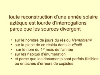 toute reconstruction d’une année solaire aztèque est lourde d’interrogations parce que les sources divergent   sur le nombre de jours du résidu  Nemontemi   sur la place de ce résidu dans le  xihuitl sur le nom du 1 er  mois de l’année sur les habitus d’énumération  et parce que les documents sont parfois illisibles ou entachés d’erreurs de copistes 
