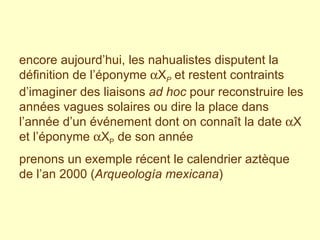 encore aujourd’hui, les nahualistes disputent la définition de l’éponyme   X P  et restent contraints d’imaginer des liaisons  ad hoc  pour reconstruire les années vagues solaires ou dire la place dans l’année d’un événement dont on connaît la date   X et l’éponyme   X P  de son année  prenons un exemple récent le calendrier aztèque de l’an 2000 ( Arqueología mexicana ) 