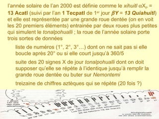 l’année solaire de l’an 2000 est définie comme le  xihuitl    X P  =  13 Acatl  (suivi par l’an  1 Tecpatl  de 1 er  jour   Y  =  13 Quiahuitl ) et elle est représentée par une grande roue dentée (on en voit les 20 premiers éléments) entrainée par deux roues plus petites qui simulent le  tonalpohualli  ; la roue de l’année solaire porte trois sortes de données liste de numéros (1°, 2°, 3°…) dont on ne sait pas si elle boucle après 20° ou si elle court jusqu’à 360/5 suite des 20 signes X de jour  tonalpohualli  dont on doit supposer qu’elle se répète à l’identique jusqu’à remplir la grande roue dentée ou buter sur  Nemontemi treizaine de chiffres aztèques qui se répète (20 fois ?)  