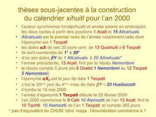 l’auteur synchronise tonalpohualli et année solaire en embrayant les deux cycles à partir des positions  1 Acatl  et  15   Atlcahualo Atlcahualo  est le premier mois de   l’année notamment celle dont l’éponyme est  1 Tecpatl les dates   X   de ses   20 jours vont  de  13 Quiahuitl  à  6 Tecpatl ils sont numérotés de   1 °   à   20 °   d’où ses dates    Y   de   1 Atlcahualo   à   20 Atlcahualo* l’année précédente,  13 Acatl , finit par le résidu  Nemontemi   le résidu compte 5 jours (du  8 Ocelot   1 Nemontemi  au  12 Tecpatl  5 Nemontemi ) l’éponyme   X P  est le jour de date  1 Tecpatl   c’est le 20 ème  jour du 4 ème  mois de date   Y  =  20 Hueitozoztli il tombe le 15 mai 2000 l’année d’éponyme  1 Tecpatl  débute le 26 février 2000 l’an 2000 commence le  9 Calli   10 Atemoztli  de l’an  13 Acatl , finit le  10 Tochtli   10 Atemoztli  de l’an  1 Tecpatl , et compte 365 jours thèses sous-jacentes à la construction  du calendrier  xihuitl  pour l’an 2000   * pas d’équivalent du CHUM ‘zéro’ maya : l’énumération commence à 1 