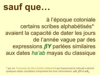 à l’époque coloniale certains scribes alphabétisés*  avaient la capacité de dater les jours de l’année vague par des expressions   Y  parlées similaires aux dates  ha’ab  mayas   du classique sauf que… * par ex.  Fernando de Alva Cortés   Ixtlilxochitl  qui transcrivait le nahuatl a donné quelques dates complètes comportant les trois informations,   X,   Y  et   X P ,  