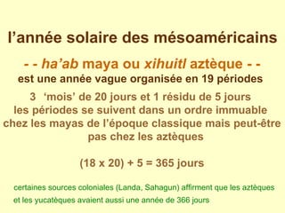 l’année solaire des mésoaméricains - - ha’ab  maya ou  xihuitl  aztèque - - est une année vague organisée en 19 périodes   ‘ mois’ de 20 jours et 1 résidu de 5 jours  les périodes se suivent dans un ordre immuable  chez les mayas de l’époque classique mais peut-être pas chez les aztèques  (18 x 20) + 5 = 365 jours certaines sources coloniales (Landa, Sahagun) affirment que les aztèques et les yucatèques avaient aussi une année de 366 jours   