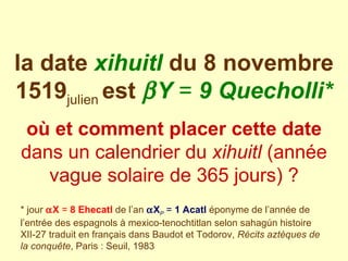 la date  xihuitl   du 8 novembre 1519 julien   est    Y  =  9 Quecholli* où et comment placer cette date  dans un calendrier du  xihuitl  (année vague solaire de 365 jours) ? * jour    X  =  8 Ehecatl   de l’an    X P  =  1 Acatl   éponyme de l’année de l’entrée des espagnols à mexico-tenochtitlan selon sahagún histoire XII-27 traduit en français dans Baudot et Todorov,  Récits aztèques de la conquête , Paris : Seuil, 1983 