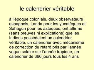 le calendrier véritable à l’époque coloniale, deux observateurs espagnols, Landa pour les yucatèques et Sahagun pour les aztèques, ont affirmé (sans preuves ni explications) que les Indiens possédaient un calendrier véritable, un calendrier avec mécanisme de correction du retard pris par l’année vague solaire sur l’année tropique, un calendrier de 366 jours tous les 4 ans 