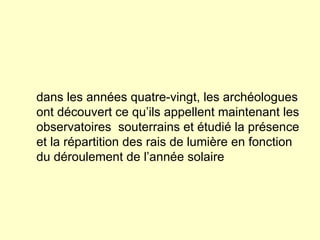dans les années quatre-vingt, les archéologues ont découvert ce qu’ils appellent maintenant les observatoires  souterrains et étudié la présence et la répartition des rais de lumière en fonction du déroulement de l’année solaire 